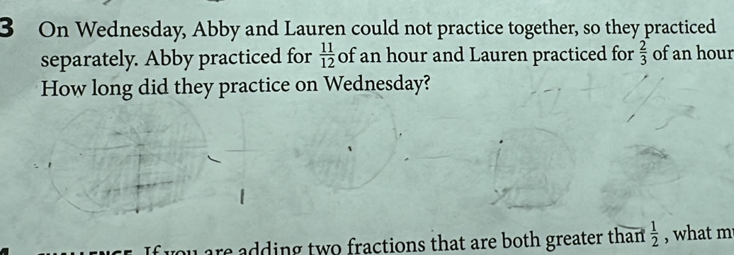 On Wednesday, Abby and Lauren could not practice together, so they practiced 
separately. Abby practiced for  11/12  of an hour and Lauren practiced for  2/3  of an hour
How long did they practice on Wednesday? 
ou are adding two fractions that are both greater than .  1/2  , what m