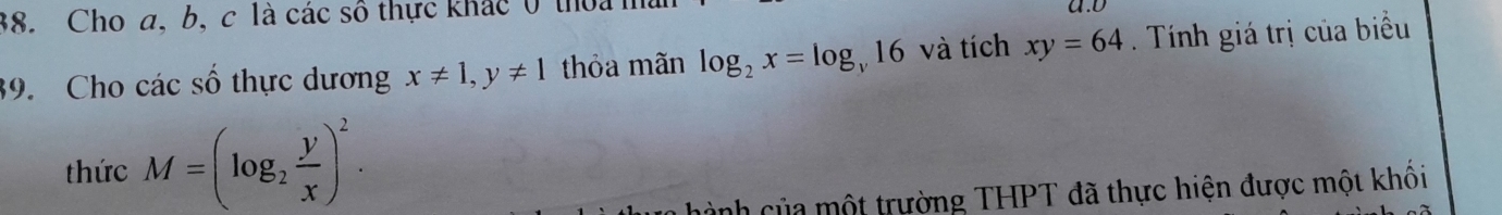 Cho a, b, c là các số thực khác 0 thoa h a.d 
39. Cho các số thực dương x!= 1, y!= 1 thỏa mãn log _2x=log _y16 và tích xy=64. Tính giá trị của biểu 
thức M=(log _2 y/x )^2. 
ành của một trường THPT đã thực hiện được một khối