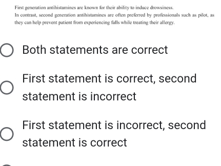 First generation antihistamines are known for their ability to induce drowsiness.
In contrast, second generation antihistamines are often preferred by professionals such as pilot, as
they can help prevent patient from experiencing falls while treating their allergy.
Both statements are correct
First statement is correct, second
statement is incorrect
First statement is incorrect, second
statement is correct