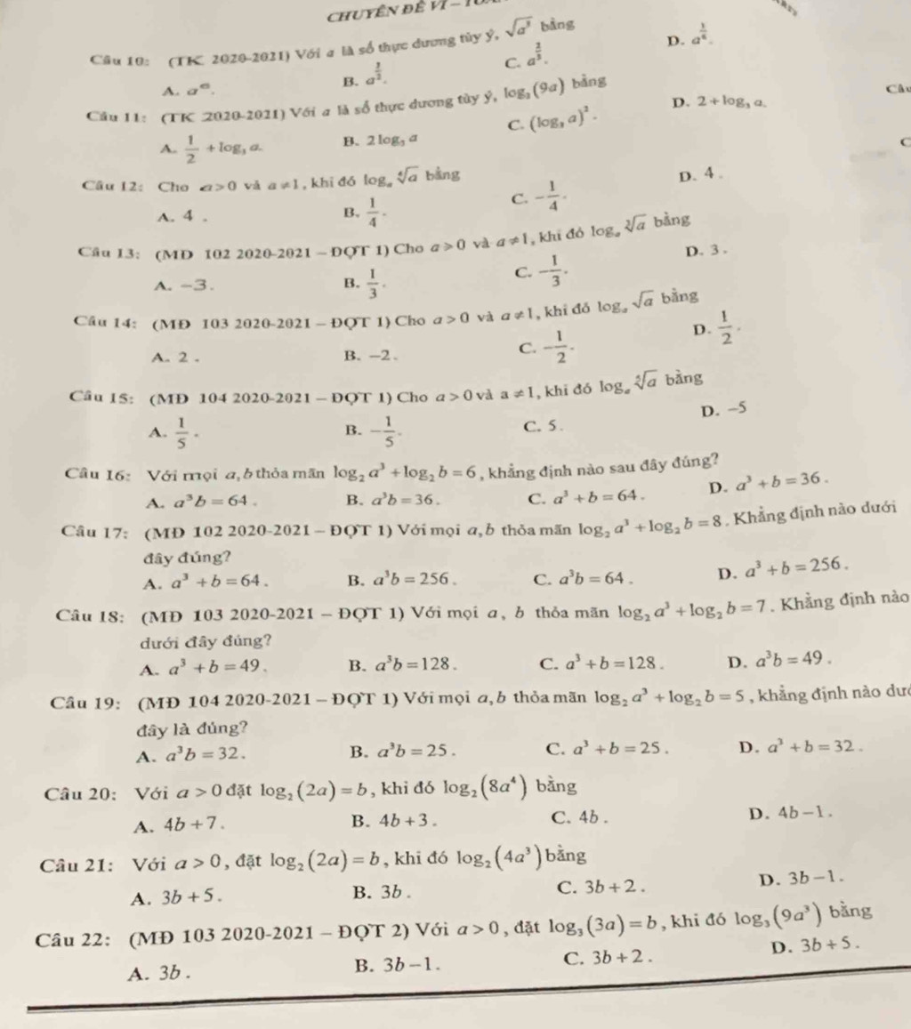 ChUYÊN để Vl-1
D. a^(frac 1)6.
Câu 10: (TK 2020-2021) Với a là số thực dương tủy ý, sqrt(a^3) bàng
C. a^(frac 2)3.
B. a^(frac 3)2.
A. a^6. Câc
Cầu 11: (TK 2020-2021) Với a là số thực dương tây ý, log _2(9a) bàng
A.  1/2 +log _3a. B. 2log _3a C. (log _3a)^2.
D. 2+log _3a.
C
Câu 12: Cho a>0 vá a!= 1 , khi đó log。 sqrt[4](a)b kng
D. 4 .
A. 4 . B.  1/4 ·
C. - 1/4 .
Câu I3: (MD 102 2020-2021 - ĐQT 1) Cho a≥slant 0 và a!= 1 , khi đó log _asqrt[3](a) bàng
D. 3 .
A. -3 . B.  1/3 .
C. - 1/3 .
Câu 14: (MĐ 1032020-2021-DQT1 ) Cho a>0 và a!= 1 , khi đó log。 sqrt(a) bằng
A. 2 . B. -2 .
C. - 1/2 .
D.  1/2 .
Câu 15: (MD 104 2020-2021 - I OOT 1) Cho a>0 và a!= 1 , khi đó log _asqrt[5](a) bàng
A.  1/5 · - 1/5 . C. 5 . D. -5
B.
Câu 16: Với mội a,6 thỏa mãn log _2a^3+log _2b=6 , khẳng định nào sau đây đúng?
A. a^3b=64. B. a^3b=36. C. a^3+b=64. D. a^3+b=36.
Câu 17: (MĐ 102 2020-2021 - ĐQT 1) Với mọi a, b thỏa mãn log _2a^3+log _2b=8 , Khẳng định nào dưới
đây đúng?
A. a^3+b=64. B. a^3b=256. C. a^3b=64. D. a^3+b=256.
Câu 18: (MĐ 103 2020-2021 - ĐQT 1) Với mọi a, b thỏa mãn log _2a^3+log _2b=7. Khẳng định nào
dưới đây đúng?
A. a^3+b=49. B. a^3b=128. C. a^3+b=128. D. a^3b=49.
Câu 19: (MĐ 104 2020-2021 - ĐQT 1) Với mọi a, b thỏa mãn log _2a^3+log _2b=5 , khẳng định nào dưc
đây là đủng?
A. a^3b=32.
B. a^3b=25. C. a^3+b=25. D. a^3+b=32.
Câu 20: Với a>0 đặt log _2(2a)=b , khi đó log _2(8a^4) bằng
A. 4b+7.
B. 4b+3. C. 4b . D. 4b-1.
Câu 21: Với a>0 , đặt log _2(2a)=b , khi đó log _2(4a^3) bằng
A. 3b+5. B. 3b . C. 3b+2. D. 3b-1.
Câu 22: (MĐ 1 032020-2021-DQT2) Với a>0 , đặt log _3(3a)=b , khi đó log _3(9a^3) bằng
C. 3b+2.
D. 3b+5.
A. 3b .
B. 3b-1.