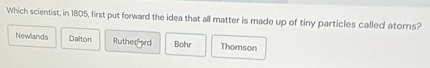 Which scientist, in 1805, first put forward the idea that all matter is made up of tiny particles called atoms?
Newlands Dalton Ruthen ord Bohr Thomson