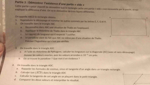 Partie 3 : Démontrer l'existence d'une partie « vide » 
Cette partie a pour objectif de démontrer que le rectangle cache une partie « vide » non recouverte par le puzzle, ce qui 
explique la différence d'aire. On va le démontrer de trois façons différentes. 
On appelle ABCD le rectangle obtenu. . 
1. Reproduire le découpage et nommer les autres sommets par les lettres E, F, G et H. 
2. On travaille dans le triangle ABC
a. Reconnaître dans ABC une situation de Thalés en l'expliquant. 
b. Appliquer le théorème de Thalès dans le triangle ABC. 
c. Le rapport de longueur est-il respecté ? justifier. 
d. Le paradoxe vient du fait que ABC ne relève pas d'une situation de Thalès. 
Préciser l'hypothèse qui n'est pas vérifiée. 
3. On travaille dans le triangle ADC. 
a. A l'aide du théorème de Pythagore, calculer les longueurs sur la diagonale (AC ] (avec et sans découpage) 
Donner les valeurs exactes, puis les valeurs arrondies 10^(-3)cm pirès. 
b. Ou se trouve le paradoxe ? Que met-il en évidence ? 
4. On travaille dans le triangle ADC. 
a. Rappeler les formules de cosinus, sinus et tangente d'un angle dans un triangle rectangle. 
b. Calculer tan (ACD) dans le triangle ADC
c. Calculer la tangente de cet angle en se plaçant dans le petit triangle. 
d. Comparer les deux valeurs et interpréter le résultat.