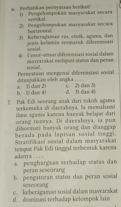 Perhatikan pernyataan berikut!
1) Pengelompokan masyarakat secara
vertikal.
2) Pengelompokan masyarakat secara
horizontal.
3) Keberagaman ras, etnik, agama, dan
jenis kelamin termasuk diferensiasi
sosial.
4) Unsur-unsur diferensiasi sosial dalam
masyarakat meliputi status dan peran
sosial.
Pernyataan mengenai diferensiasi sosial
ditunjukkan oleh angka . . . .
a. 1) dan 2) c. 2) dan 3)
b. 1) dan 4) d. 3) dan 4)
7. Pak Edi seorang anak dari tokoh agama
terkemuka di daerahnya. Ia memahami
ilmu agama karena banyak belajar dari
orang tuanya. Di daerahnya, ia pun
dihormati banyak orang dan dianggap
berada pada lapisan sosial tinggi.
Stratifikasi sosial dalam masyarakat
tempat Pak Edi tinggal terbentuk karena
adanya . . . .
a. penghargaan terhadap status dan
peran seseorang
b. pengaturan status dan peran sosial
seseorang
c. keberagaman sosial dalam masyarakat
d. dominasi terhadap kelompok lain