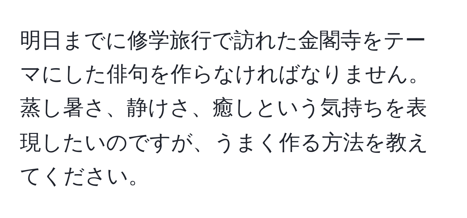 明日までに修学旅行で訪れた金閣寺をテーマにした俳句を作らなければなりません。蒸し暑さ、静けさ、癒しという気持ちを表現したいのですが、うまく作る方法を教えてください。