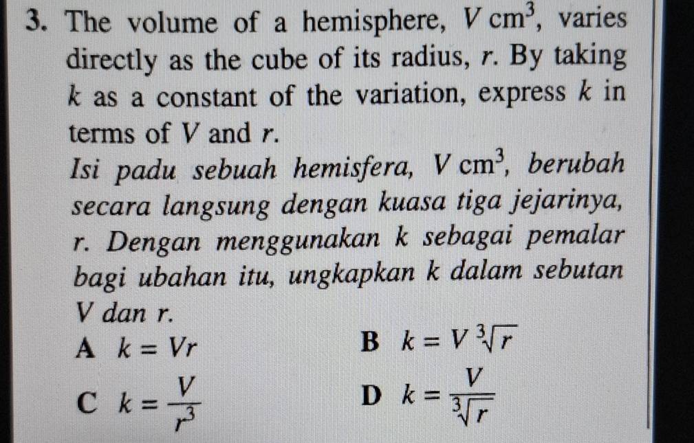 The volume of a hemisphere, Vcm^3 ， varies
directly as the cube of its radius, r. By taking
k as a constant of the variation, express k in
terms of V and r.
Isi padu sebuah hemisfera, Vcm^3 , berubah
secara langsung dengan kuasa tiga jejarinya,
r. Dengan menggunakan k sebagai pemalar
bagi ubahan itu, ungkapkan k dalam sebutan
V dan r.
A k=Vr
B k=Vsqrt[3](r)
C k= V/r^3 
D k= V/sqrt[3](r) 