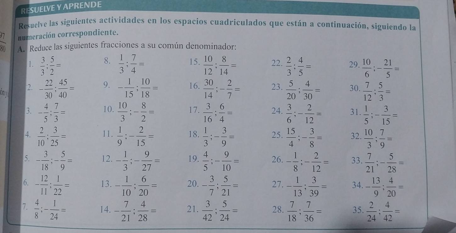 RESUELVE Y APRENDE
Resuelve las siguientes actividades en los espacios cuadriculados que están a continuación, siguiendo la
numeración correspondiente.
o A. Reduce las siguientes fracciones a su común denominador:
8.
1.  3/3 ; 5/2 =  1/3 ; 7/4 = 15.  10/12 ; 8/14 = 22.  2/3 ; 4/5 = 29.  10/6 ;- 21/5 =
9.
ony
2. - 22/30 ; 45/40 = - 1/15 ; 10/18 = 16.  30/14 ;- 2/7 = 23.  5/20 ; 4/30 = 30.  7/12 ; 5/3 =
10.
3. - 4/5 ; 7/3 =  10/3 ;- 8/2 = 17.  3/16 ; 6/4 = 24.  3/6 ;- 2/12 = 31.  1/5 ;- 3/15 =
4.  2/10 ; 3/25 = 11.  1/9 ;- 2/15 = 18.  1/3 ;- 3/9 = 25.  15/4 ;- 3/8 = 32.  10/3 ; 7/9 =
5. - 3/18 ;- 5/9 = 12. - 1/3 ;- 9/27 = 19.  4/5 ;- 9/10 = 26. - 1/8 ;- 2/12 = 33.  7/21 ;- 5/28 =
6. - 12/11 ; 1/22 = 13. - 1/10 ; 6/20 = 20. - 3/7 ; 5/21 = 27. - 1/13 ; 3/39 = 34. - 13/9 ; 4/20 =
7.  4/8 ;- 1/24 = 14. - 7/21 ; 4/28 = 21.  3/42 ; 5/24 = 28.  7/18 ; 7/36 = 35.  2/24 ; 4/42 =