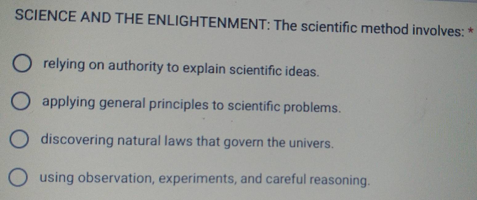 SCIENCE AND THE ENLIGHTENMENT: The scientific method involves: *
relying on authority to explain scientific ideas.
applying general principles to scientific problems.
discovering natural laws that govern the univers.
using observation, experiments, and careful reasoning.