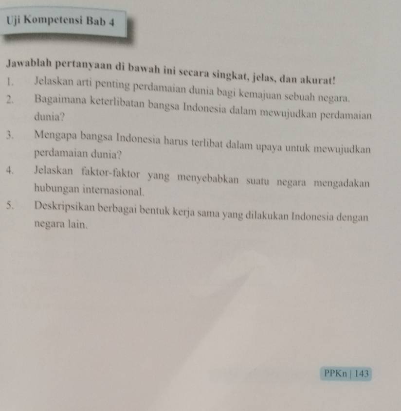 Uji Kompetensi Bab 4 
Jawablah pertanyaan di bawah ini secara singkat, jelas, dan akurat! 
1. Jelaskan arti penting perdamaian dunia bagi kemajuan sebuah negara. 
2. Bagaimana keterlibatan bangsa Indonesia dalam mewujudkan perdamaian 
dunia? 
3. Mengapa bangsa Indonesia harus terlibat dalam upaya untuk mewujudkan 
perdamaian dunia? 
4. Jelaskan faktor-faktor yang menyebabkan suatu negara mengadakan 
hubungan internasional. 
5. Deskripsikan berbagai bentuk kerja sama yang dilakukan Indonesia dengan 
negara lain. 
PPKn | 143