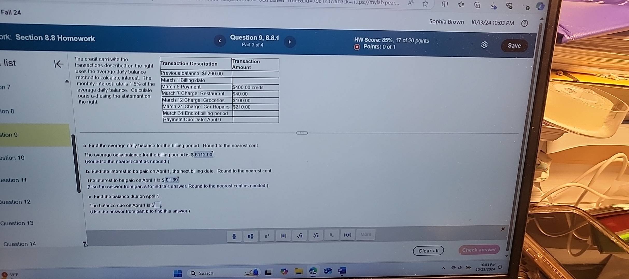 981287&back=https://mylab.pear... 
Fall 24 Sophia Brown 10/13/24 10:03 PM 
ork: Section 8.8 Homework Question 9, 8.8.1 
HW Score: 85%, 17 of 20 points 
Part 3 of 4 ⓧ Points: 0 of 1 Save 
The credit card with the 
list transactions described on the righ 
uses the average daily balance 
method to calculate interest. The 
monthly interest rate is 1.5% of th 
n 7 average daily balance. Calculate 
parts a-d using the statement on 
the right. 
ion 8 
stion 9 
stion 10 The average daily balance for the billing period is $ 6112 90
(Round to the nearest cent as needed.) 
b. Find the interest to be paid on April 1, the next billing date. Round to the nearest cent 
estion 11 The interest to be paid on April 1 is $ 91.69
(Use the answer from part a to find this answer. Round to the nearest cent as needed ) 
c. Find the balance due on April 1. 
Question 12 
The balance due on April 1 is $
(Use the answer from part b to find this answer ) 
Question 13 
x 
√i V D. (1,1) More 
Question 14 
Clear all Check answe 
59°F Q Search