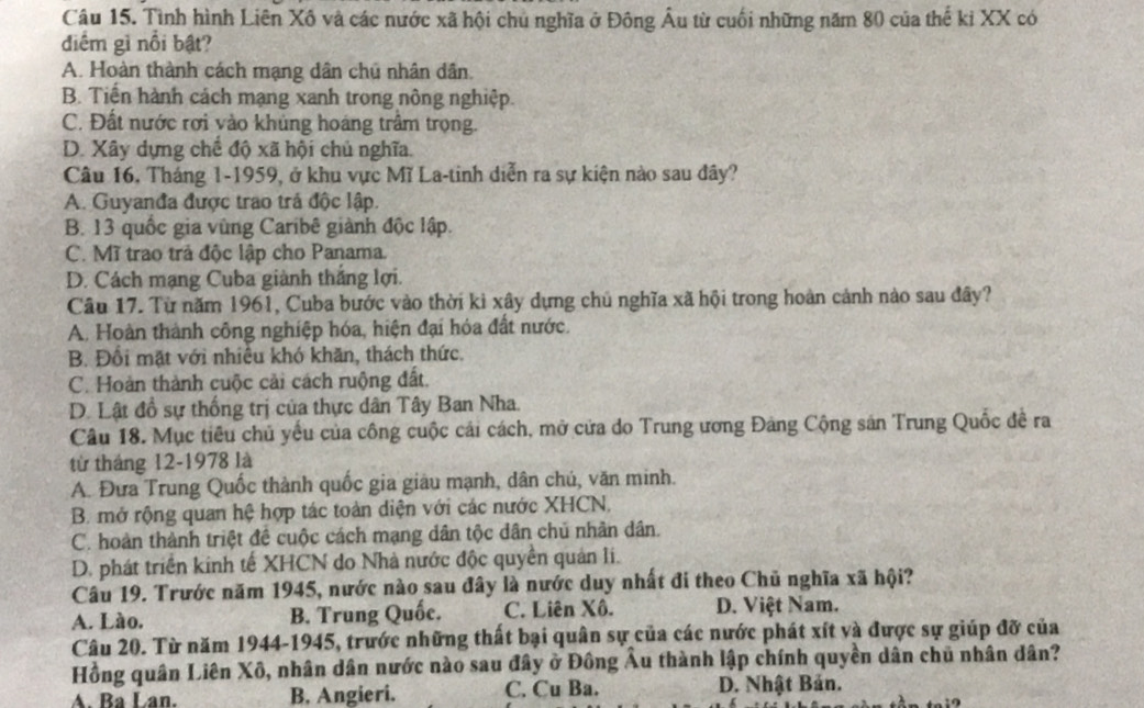 Tình hình Liên Xô và các nước xã hội chủ nghĩa ở Đông Âu từ cuối những năm 80 của thế ki XX có
điểm gì nổi bật?
A. Hoàn thành cách mạng dân chủ nhân dân.
B. Tiến hành cách mạng xanh trong nông nghiệp.
C. Đất nước rợi vào khủng hoáng trầm trọng.
D. Xây dựng chế độ xã hội chủ nghĩa.
Câu 16, Tháng 1-1959, ở khu vực Mĩ La-tinh diễn ra sự kiện nào sau đây?
A. Guyanđa được trao trá độc lập.
B. 13 quốc gia vùng Caribê giành độc lập.
C. Mĩ trao trả độc lập cho Panama.
D. Cách mạng Cuba giành thắng lợi.
Câu 17. Từ năm 1961, Cuba bước vào thời kỉ xây dựng chủ nghĩa xã hội trong hoàn cảnh nào sau đây?
A. Hoàn thành công nghiệp hóa, hiện đại hóa đất nước.
B. Đồi mặt với nhiều khó khăn, thách thức.
C. Hoàn thành cuộc cải cách ruộng đất.
D. Lật đồ sự thống trị của thực dân Tây Ban Nha.
Câu 18. Mục tiêu chủ yếu của công cuộc cái cách, mở cửa do Trung ương Đảng Cộng sản Trung Quốc đề ra
từ tháng 12-1978 là
A. Đưa Trung Quốc thành quốc gia giâu mạnh, dân chú, văn minh.
B. mở rộng quan hệ hợp tác toàn diện với các nước XHCN,
C. hoàn thành triệt đề cuộc cách mạng dân tộc dân chủ nhân dân.
D. phát triển kinh tế XHCN do Nhà nước độc quyền quản li.
Câu 19. Trước năm 1945, nước nào sau đây là nước duy nhất đi theo Chủ nghĩa xã hội?
A. Lào. B. Trung Quốc. C. Liên Xô. D. Việt Nam.
Câu 20. Từ năm 1944-1945, trước những thất bại quân sự của các nước phát xít và được sự giúp đỡ của
Hồng quân Liên Xô, nhân dân nước nào sau đây ở Đông Âu thành lập chính quyền dân chủ nhân dân?
A. Ba Lan. B. Angieri. C. Cu Ba. D. Nhật Bản.