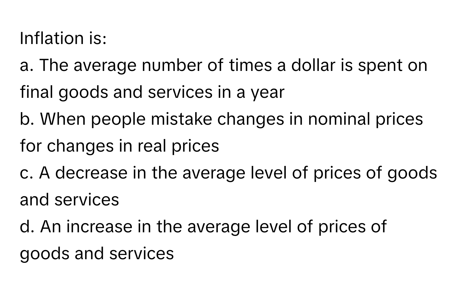 Inflation is:

a. The average number of times a dollar is spent on final goods and services in a year
b. When people mistake changes in nominal prices for changes in real prices
c. A decrease in the average level of prices of goods and services
d. An increase in the average level of prices of goods and services