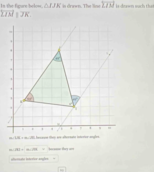 In the figure below, △ IJK is drawn. The line overleftrightarrow LIM is drawn such tha
overleftrightarrow LIM||overline JK.
m∠ JKI=m∠ JIK because they are
alternate interior angles
try