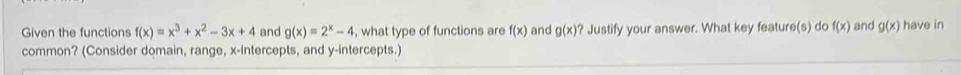 Given the functions f(x)=x^3+x^2-3x+4 and g(x)=2^x-4 , what type of functions are f(x) and g(x) ? Justify your answer. What key feature(s) do f(x) and g(x) have in 
common? (Consider domain, range, x-intercepts, and y-intercepts.)