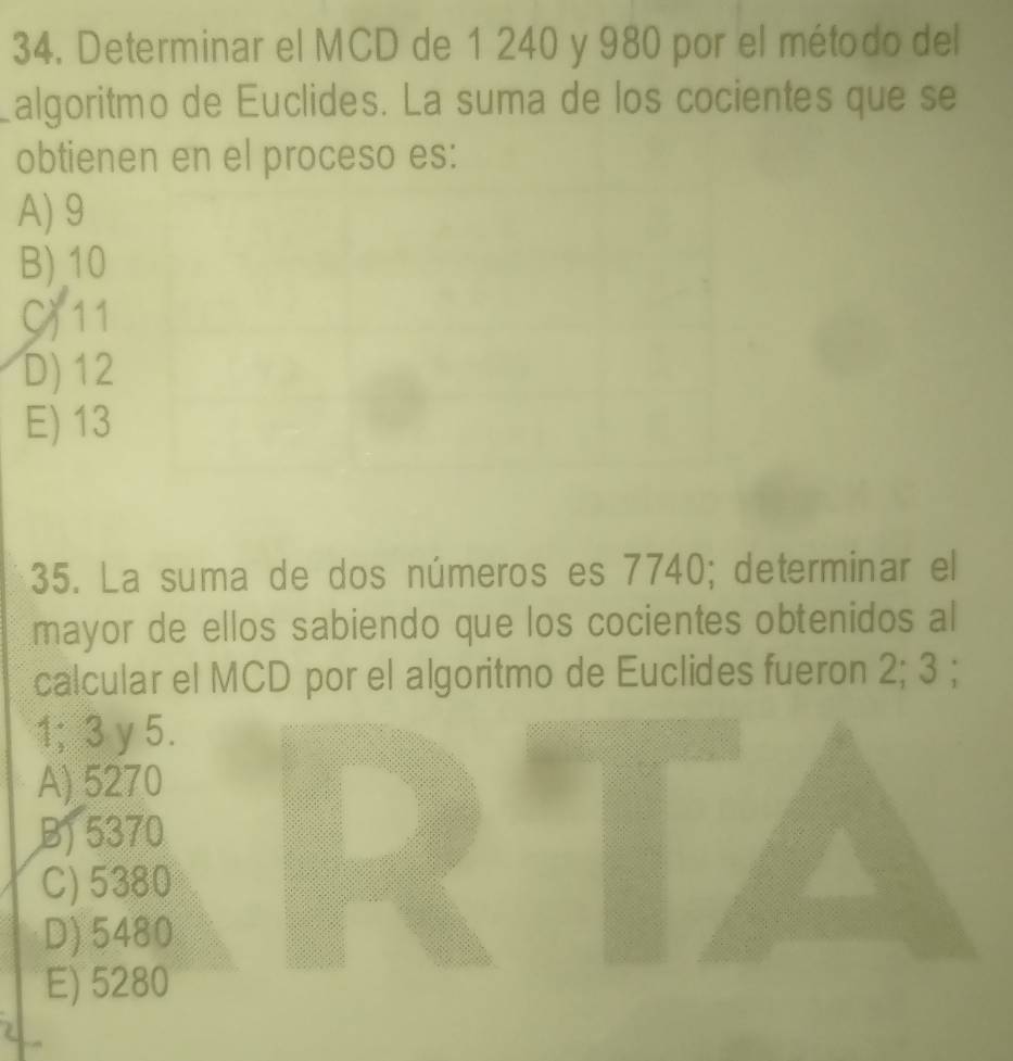 Determinar el MCD de 1 240 y 980 por el método del
algoritmo de Euclides. La suma de los cocientes que se
obtienen en el proceso es:
A) 9
B) 10
C) 11
D) 12
E) 13
35. La suma de dos números es 7740; determinar el
mayor de ellos sabiendo que los cocientes obtenidos al
calcular el MCD por el algoritmo de Euclides fueron 2; 3;
1; 3 y 5.
A) 5270
B) 5370
C) 5380
D) 5480
E) 5280