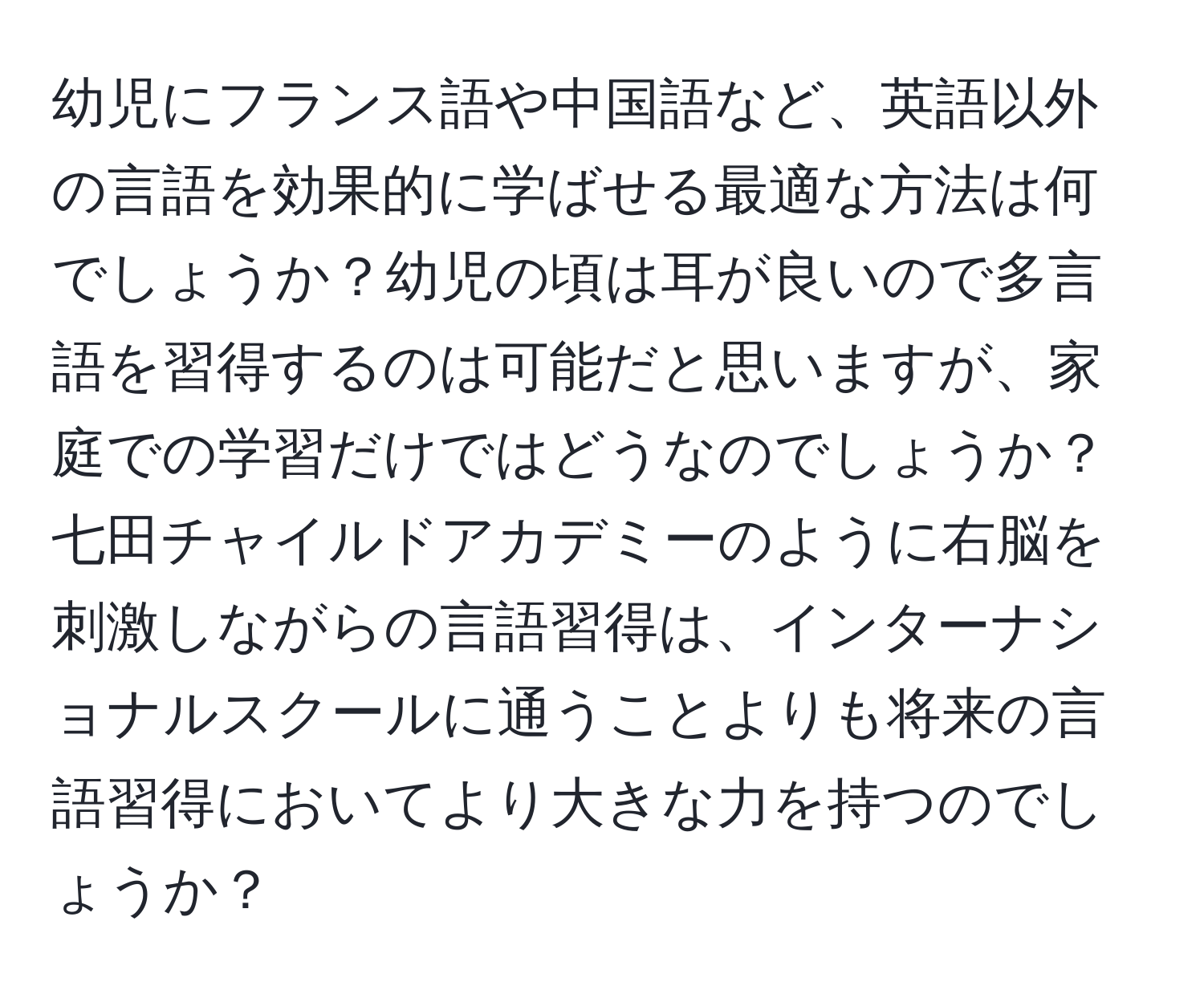 幼児にフランス語や中国語など、英語以外の言語を効果的に学ばせる最適な方法は何でしょうか？幼児の頃は耳が良いので多言語を習得するのは可能だと思いますが、家庭での学習だけではどうなのでしょうか？七田チャイルドアカデミーのように右脳を刺激しながらの言語習得は、インターナショナルスクールに通うことよりも将来の言語習得においてより大きな力を持つのでしょうか？