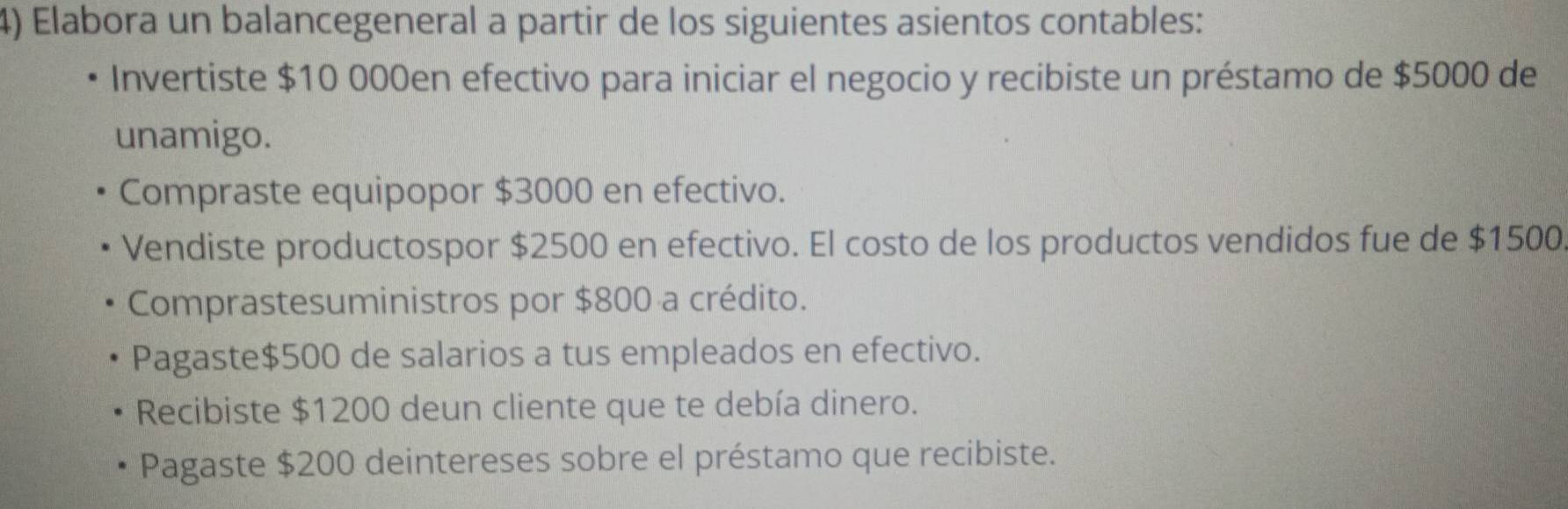 Elabora un balancegeneral a partir de los siguientes asientos contables: 
Invertiste $10 000en efectivo para iniciar el negocio y recibiste un préstamo de $5000 de 
unamigo. 
Compraste equipopor $3000 en efectivo. 
Vendiste productospor $2500 en efectivo. El costo de los productos vendidos fue de $1500
Comprastesuministros por $800 a crédito. 
Pagaste $500 de salarios a tus empleados en efectivo. 
Recibiste $1200 deun cliente que te debía dinero. 
Pagaste $200 deintereses sobre el préstamo que recibiste.