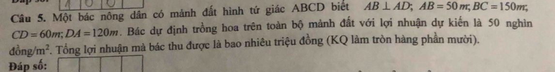 Một bác nông dân có mảnh đất hình tứ giác ABCD biết AB⊥ AD; AB=50m; BC=150m;
CD=60m; DA=120m. Bác dự định trồng hoa trên toàn bộ mảnh đất với lợi nhuận dự kiến là 50 nghìn
dong/m^2. Tổng lợi nhuận mà bác thu được là bao nhiêu triệu đồng (KQ làm tròn hàng phần mười). 
Đáp số: