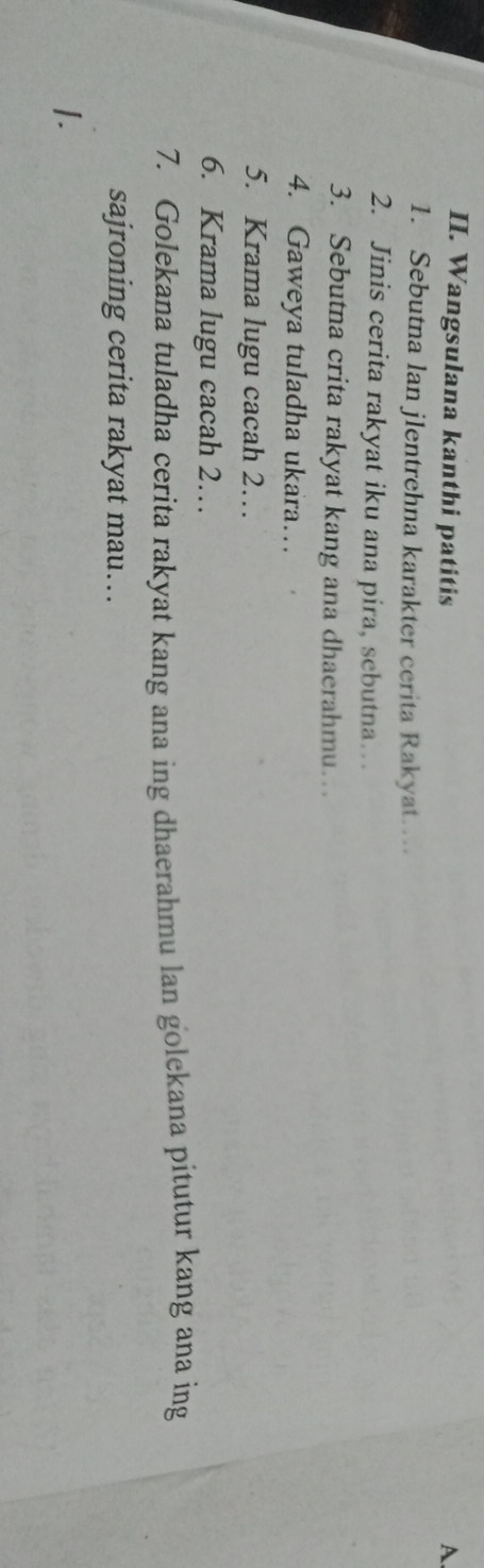 Wangsulana kanthi patitis A 
1. Sebutna lan jlentrehna karakter cerita Rakyat 
2. Jinis cerita rakyat iku ana pira, sebutna… 
3. Sebutna crita rakyat kang ana dhaerahmu 
4. Gaweya tuladha ukara… 
5. Krama lugu cacah 2… 
6. Krama lugu cacah 2… 
7. Golekana tuladha cerita rakyat kang ana ing dhaerahmu lan golekana pitutur kang ana ing 
sajroning cerita rakyat mau… 
I.