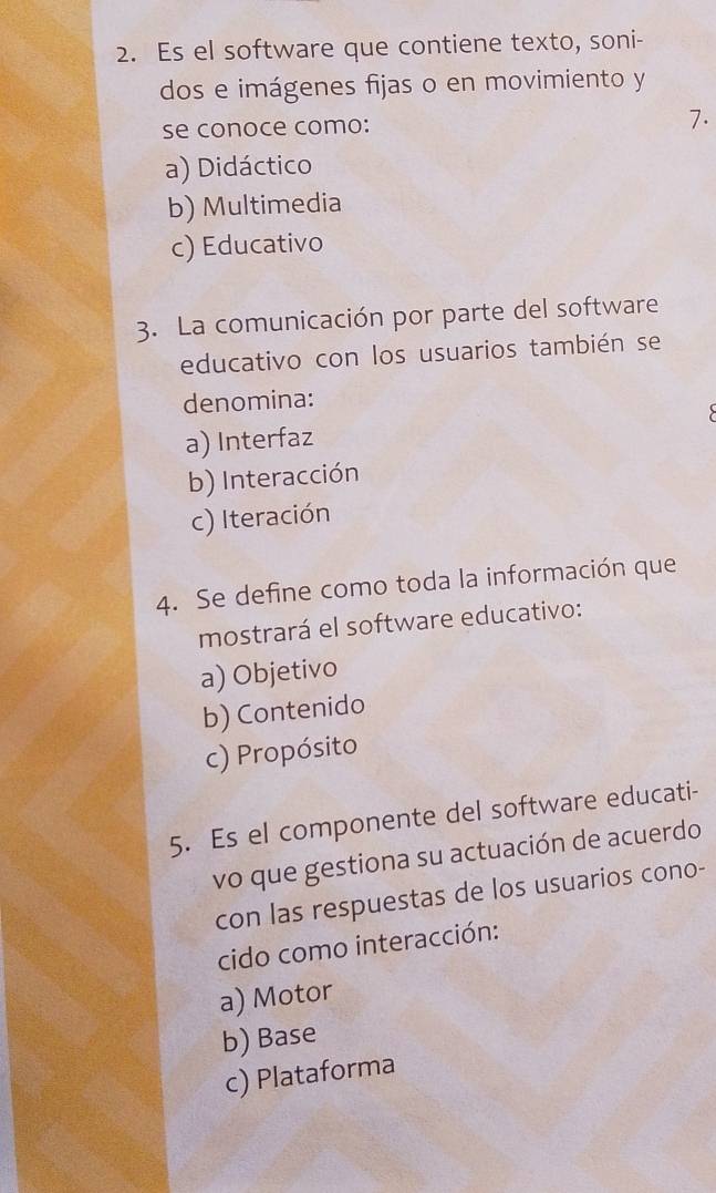 Es el software que contiene texto, soni-
dos e imágenes fijas o en movimiento y
se conoce como:
7.
a) Didáctico
b) Multimedia
c) Educativo
3. La comunicación por parte del software
educativo con los usuarios también se
denomina:
a) Interfaz
b) Interacción
c) Iteración
4. Se define como toda la información que
mostrará el software educativo:
a) Objetivo
b) Contenido
c) Propósito
5. Es el componente del software educati-
vo que gestiona su actuación de acuerdo
con las respuestas de los usuarios cono-
cido como interacción:
a) Motor
b) Base
c) Plataforma