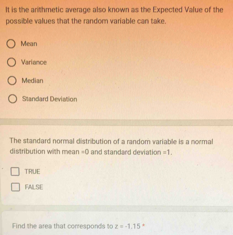 It is the arithmetic average also known as the Expected Value of the
possible values that the random variable can take.
Mean
Variance
Median
Standard Deviation
The standard normal distribution of a random variable is a normal
distribution with mean =0 and standard deviation =1.
TRUE
FALSE
Find the area that corresponds to z=-1.15 *