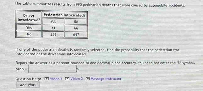 The table summarizes results from 990 pedestrian deaths that were caused by automobile accidents. 
If one of the pedestrian deaths is randomly selected, find the probability that the pedestrian was 
intoxicated or the driver was intoxicated. 
Report the answer as a percent rounded to one decimal place accuracy. You need not enter the "%" symbol. 
prob . □ %
Question Help: Video 1 Video 2 Message instructor 
Add Work