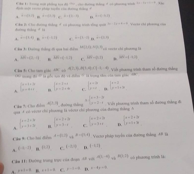 Câu Lý Trong mật phầng tọa độ 'ơ , cho đường thắng ' có phương trình 2x-3y+1=0. Xhe
định một veeto pháp tuyển của đường thắng
A. a=(3,2). n. n=(2,3). C. n=(2;-3) D. vector n=(-3,2)
Câu 2: Cho đường thắng ợ có phương trình tổng quát 3x-2y+4=0 Vecto chỉ phương của
đường thàng là
A. vector u=(3,4) B. u=(-1,2) C. u=(3,-2) D. vector u=(2,3)
Câu 3: Dướng thắng đi qua hai điểm M(2;1);N(1;3) có vectơ chỉ phương là
A. vector MN=(2,-1) 1. vector MN=(-1,2) C. vector MN=(1;2) D. vector MN=(-1;2)
Câu 5: Cho tam giác ABC có A(2;3),B(5;4);C(-1;-4). Viết phương trình tham số đường thắng
OG trong đó Ở là gốc tọa độ và điểm ở là trọng tâm của tam giác ABC ,
A. beginarrayl x=1+2t y=4+tendarray.
B. beginarrayl x=2+t y=2+4tendarray.
C. beginarrayl x=2t y=tendarray.
D. beginarrayl x=2 y=1+3tendarray.
^
Câu 7: Cho điểm A(2;3) , đường thắng beginarrayl x=3-2t y=2-tendarray.. Viết phương trình tham số đường thẳng đi
qua 4 có véctơ chỉ phương là véctơ chỉ phương của đường thắng △
A. beginarrayl x=2+3t y=3+2tendarray.
B. beginarrayl x=2+2t y=3-tendarray.
C. beginarrayl x=2+2t y=3+tendarray.
D. beginarrayl x=2+2t y=1+3tendarray.
Câu 9: Cho hai điểm A=(1:2) và B=(5;4). Vectơ pháp tuyến của đường thắng AB là
A. (-1;-2) B. (1:2) C. (-2;1) D. (-1:2).
Câu 11: Dường trung trực của đoạn 4B với A(1;-4) và B(1:2) có phương trình là:
A. y+1=0. B. x+1=0. C. y-1=0. D. x-4y=0.