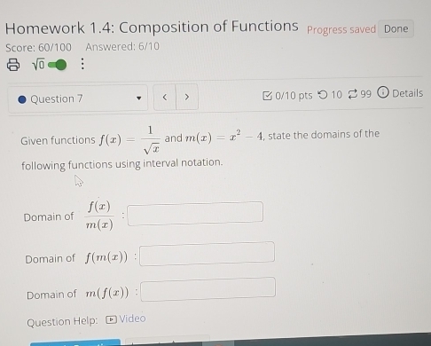 Homework 1.4: Composition of FunctionS Progress saved Done 
Score: 60/100 Answered: 6/10 
sqrt(0) ; 
Question 7 < > B 0/10 pts つ 10 2 99 Details 
Given functions f(x)= 1/sqrt(x)  and m(x)=x^2-4 , state the domains of the 
following functions using interval notation. 
Domain of  f(x)/m(x) :□
Domain of f(m(x)):□
Domain of m(f(x)):□
Question Help: ¹ Video