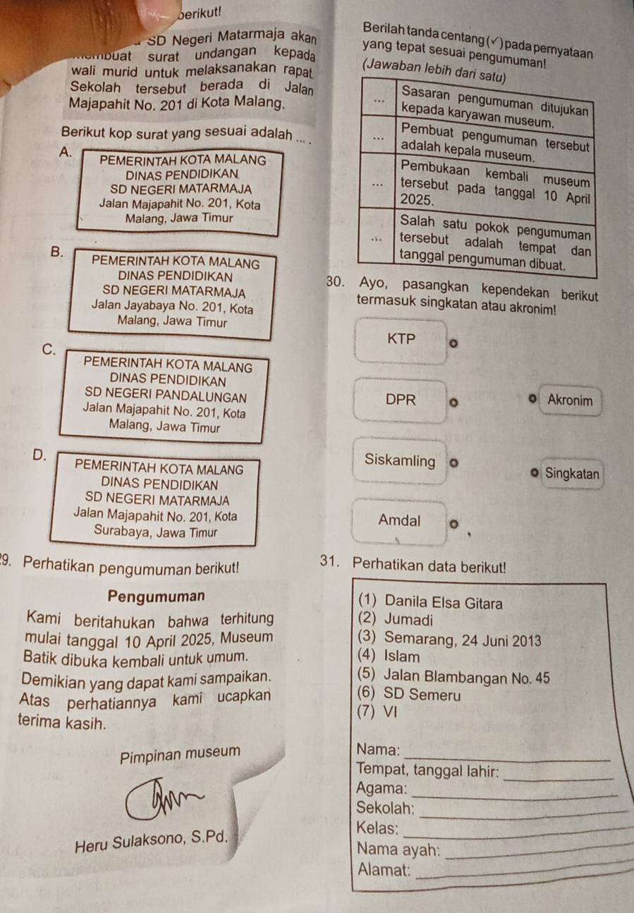 berikut!
SD Negeri Matarmaja akan
Berilah tanda centang (√) pada pernyataan
yang tepat sesuai pengumuman!
ambüat surat undangan kepada
(Jawaban le
wali murid untuk melaksanakan rapat.
Sekolah tersebut berada di Jalan
Majapahit No. 201 di Kota Malang.
Berikut kop surat yang sesuai adalah ... .
A. PEMERINTAH KOTA MALANG
DINAS PENDIDIKAN
SD NEGERI MATARMAJA
Jalan Majapahit No. 201, Kota
Malang, Jawa Timur
B. PEMERINTAH KOTA MALANG
DINAS PENDIDIKAN 30asangkan kependekan berikut
SD NEGERI MATARMAJA termasuk singkatan atau akronim!
Jalan Jayabaya No. 201, Kota
Malang, Jawa Timur
C.
KTP 。
PEMERINTAH KOTA MALANG
DINAS PENDIDIKAN
SD NEGERI PANDALUNGAN DPR 。 0 Akronim
Jalan Majapahit No. 201, Kota
Malang, Jawa Timur
D. PEMERINTAH KOTA MALANG
Siskamling 。 ● Singkatan
DINAS PENDIDIKAN
SD NEGERI MATARMAJA
Jalan Majapahit No. 201, Kota Amdal
Surabaya, Jawa Timur
9. Perhatikan pengumuman berikut!
31. Perhatikan data berikut!
Pengumuman (1) Danila Elsa Gitara
Kami beritahukan bahwa terhitung (2) Jumadi
mulai tanggal 10 April 2025, Museum (3) Semarang, 24 Juni 2013
Batik dibuka kembali untuk umum.
(4) Islam
Demikian yang dapat kami sampaikan.
(5) Jalan Blambangan No. 45
Atas perhatiannya kami ucapkan
(6) SD Semeru
terima kasih.
(7) Ⅵ
Pimpinan museum
_
Nama:
Tempat, tanggal lahir:_
_
Agama:
Sekolah:_
Kelas:_
Heru Sulaksono, S.Pd.
Nama ayah:
_
Alamat:
_