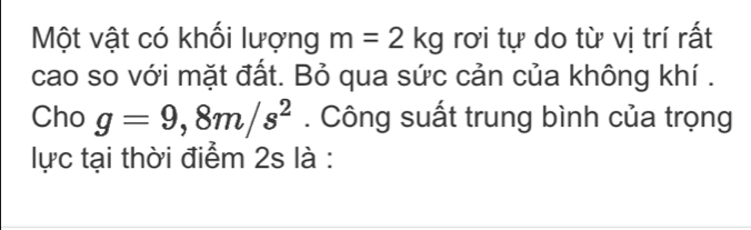 Một vật có khối lượng m=2kg rơi tự do từ vị trí rất 
cao so với mặt đất. Bỏ qua sức cản của không khí . 
Cho g=9,8m/s^2. Công suất trung bình của trọng 
lực tại thời điểm 2s là :