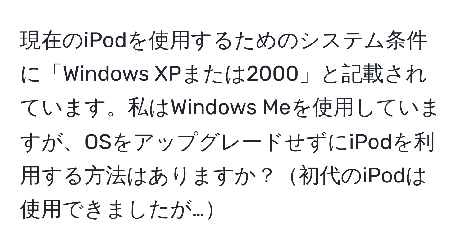 現在のiPodを使用するためのシステム条件に「Windows XPまたは2000」と記載されています。私はWindows Meを使用していますが、OSをアップグレードせずにiPodを利用する方法はありますか？初代のiPodは使用できましたが…