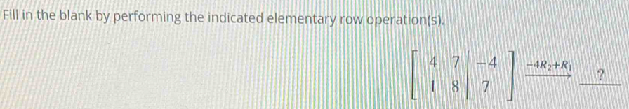 Fill in the blank by performing the indicated elementary row operation(s).
beginbmatrix 4&7&|-4 1&8&|7endbmatrix xrightarrow -4R_2+R_1 _ ?
