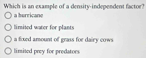 Which is an example of a density-independent factor?
a hurricane
limited water for plants
a fixed amount of grass for dairy cows
limited prey for predators