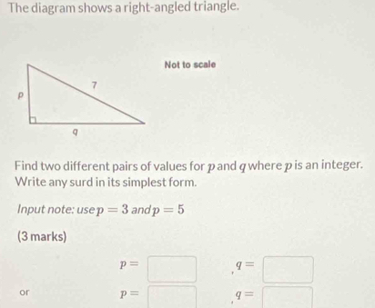 The diagram shows a right-angled triangle. 
Not to scale 
Find two different pairs of values for pand q where p is an integer. 
Write any surd in its simplest form. 
Input note: use p=3 and p=5
(3 marks)
p=□ q=□
or p=□ q=□