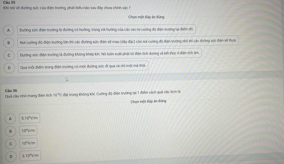 Khi nói về đường sức của điện trường, phát biểu nào sau đây chưa chính xác ?
Chọn một đáp án đúng
A Đường sức điện trường là đường có hướng, trùng với hướng của các vec-tơ cường độ điện trường tại điểm đó.
B Nơi cường độ điện trường lớn thì các đường sức điện sẽ mau (dày đặc) còn nơi cường độ điện trường nhỏ thì các đường sức điện sẽ thưa.
C Đường sức điện trường là đường không khép kín. Nó luôn xuất phát từ điện tích dương và kết thúc ở điện tích âm.
D Qua mỗi điểm trong điện trường có một đường sức đi qua và chỉ một mà thôi.
Câu 36
Quả cầu nhỏ mang điện tích 10^(-9)Cdθ et trong không khí. Cường độ điện trường tại 1 điểm cách quả cầu 3cm là
Chọn một đáp án đúng
A 5.10^3V/m
B 10^4V/m
C 10^5V/m
D 3.10^4V/m