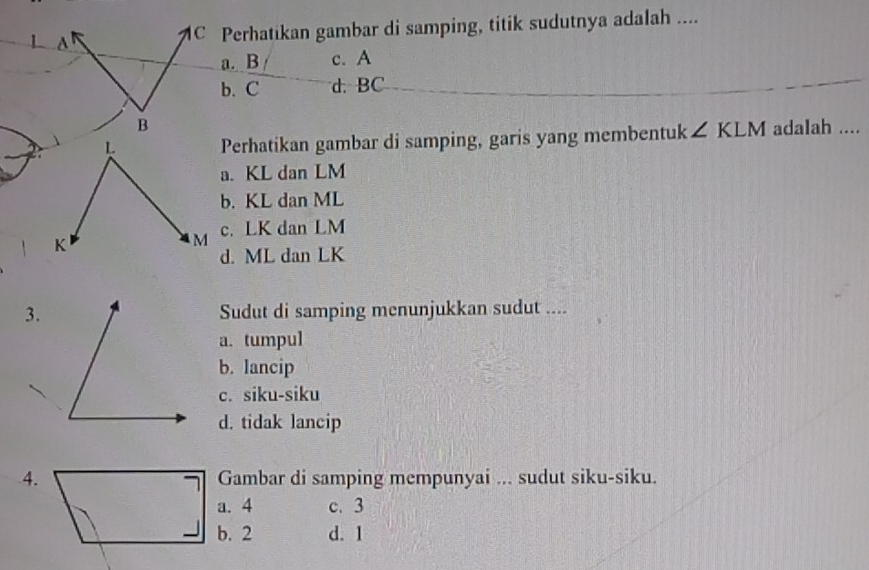 MC Perhatikan gambar di samping, titik sudutnya adalah ....
a. B c. A
b. C d. BC
B
Perhatikan gambar di samping, garis yang membentuk ∠ KLM adalah ....
a. KL dan LM
b. KL dan ML
c. LK dan LM
d. ML dan LK
3.Sudut di samping menunjukkan sudut ....
a. tumpul
b. lancip
c. siku-siku
d. tidak lancip
4. Gambar di samping mempunyai ... sudut siku-siku.
a. 4 c. 3
b. 2 d. 1