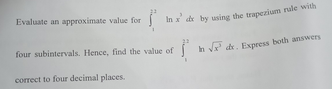 Evaluate an approximate value for ∈t _1^((22)ln x^3)dx by using the trapezium rule with 
four subintervals. Hence, find the value of ∈t _1^((22)ln sqrt(x^3))dx. Express both answers 
correct to four decimal places.