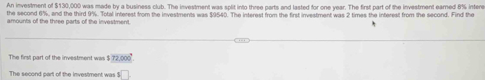 An investment of $130,000 was made by a business club. The investment was split into three parts and lasted for one year. The first part of the investment earned 8% intere 
the second 6%, and the third 9%. Total interest from the investments was $9540. The interest from the first investment was 2 times the interest from the second. Find the 
amounts of the three parts of the investment. 
The first part of the investment was $ 72,000. 
The second part of the investment was $□.