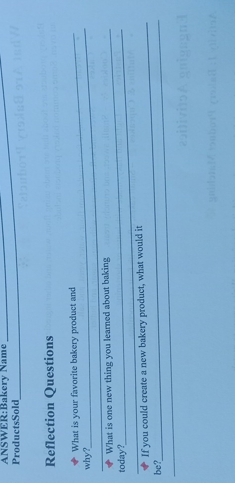 Name 
ProductsSold 
Reflection Questions 
_ 
What is your favorite bakery product and 
why? 
What is one new thing you learned about baking 
_today? 
_ 
If you could create a new bakery product, what would it 
_be?