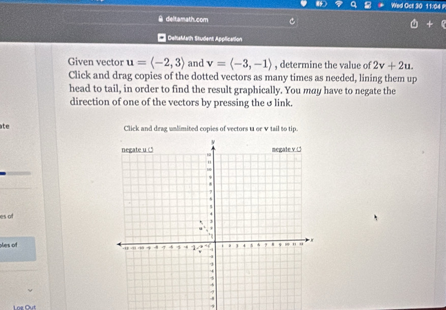 Wed Oct 30 11:04 
deltamath.com 
DeltaMath Student Application 
Given vector u=langle -2,3rangle and v=langle -3,-1rangle , determine the value of 2v+2u. 
Click and drag copies of the dotted vectors as many times as needed, lining them up 
head to tail, in order to find the result graphically. You may have to negate the 
direction of one of the vectors by pressing the σ link. 
ate Click and drag unlimited copies of vectors u or v tail to tip. 
es of 
les of 
Log Out -9