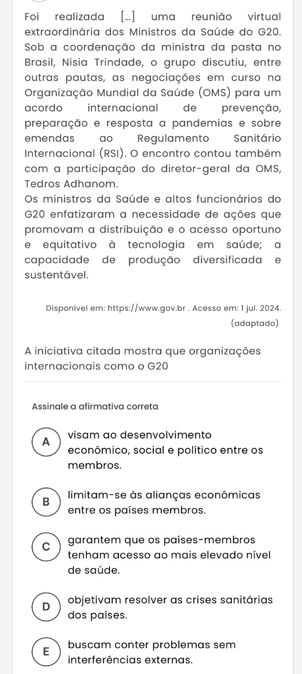 Foi realizada [...] uma reunião virtual
extraordinária dos Ministros da Saúde do G20.
Sob a coordenação da ministra da pasta no
Brasil, Nísia Trindade, o grupo discutiu, entre
outras pautas, as negociações em curso na
Organização Mundial da Saúde (OMS) para um
acordo internacional de prevenção,
preparação e resposta a pandemias e sobre
emendas w ao Regulamento Sanitário
Internacional (RSI). O encontro contou também
com a participação do diretor-geral da OMS,
Tedros Adhanom.
Os ministros da Saúde e altos funcionários do
G20 enfatizaram a necessidade de ações que
promovam a distribuição e o acesso oportuno
e equitativo à tecnologia em saúde; a
capacidade de produção diversificada e
sustentável.
Disponível em: https://www.gov.br . Acesso em: 1 jul. 2024.
(adaptado)
A iniciativa citada mostra que organizações
internacionais como o G20
Assinale a afirmativa correta
A visam ao desenvolvimento
econômico, social e político entre os
membros.
limitam-se às alianças econômicas
B
entre os países membros.
C garantem que os países-membros
tenham acesso ao mais elevado nível
de saúde.
D objetivam resolver as crises sanitárias
dos países.
E buscam conter problemas sem
interferências externas.