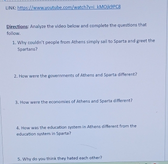 LINK: https://www.youtube.com/watch?v=『kMOjk9PC8 
Directions: Analyze the video below and complete the questions that 
follow. 
1. Why couldn't people from Athens simply sail to Sparta and greet the 
Spartans? 
2. How were the governments of Athens and Sparta different? 
3. How were the economies of Athens and Sparta different? 
4. How was the education system in Athens different from the 
education system in Sparta? 
5. Why do you think they hated each other?