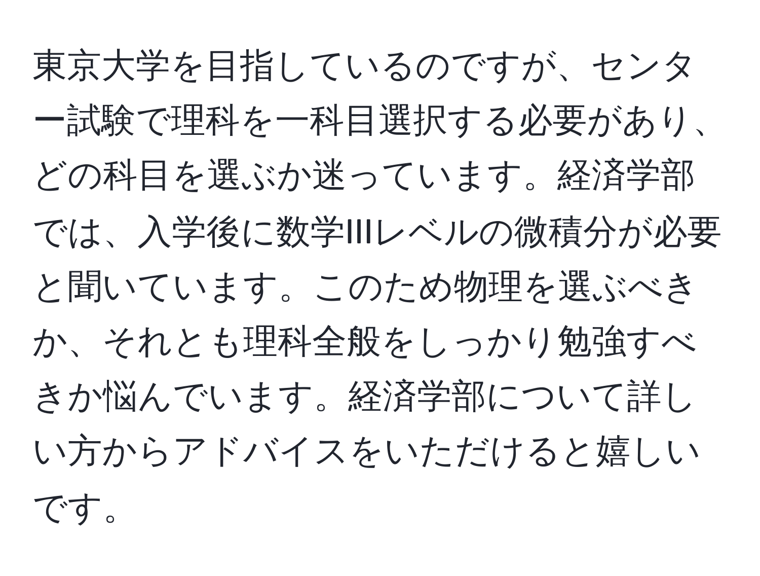 東京大学を目指しているのですが、センター試験で理科を一科目選択する必要があり、どの科目を選ぶか迷っています。経済学部では、入学後に数学IIIレベルの微積分が必要と聞いています。このため物理を選ぶべきか、それとも理科全般をしっかり勉強すべきか悩んでいます。経済学部について詳しい方からアドバイスをいただけると嬉しいです。