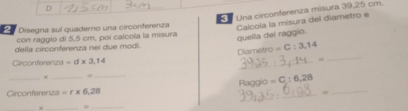 Una circonferenza misura 39,25 cm. 
Disegna sul quaderno una circonferenza 
Calcola la misura del diametro e 
con raggio di 5,5 cm, poi calcola la misura 
quella del raggio. 
della circonferenza nei due modi. 
_ 
Diametro =C:3,14
_ 
Circonferenza =d* 3,14
_ 
× 
_ 
Circonferenza =r* 6,28 _Raggio = C:6,28 __ 
_×_ 
_