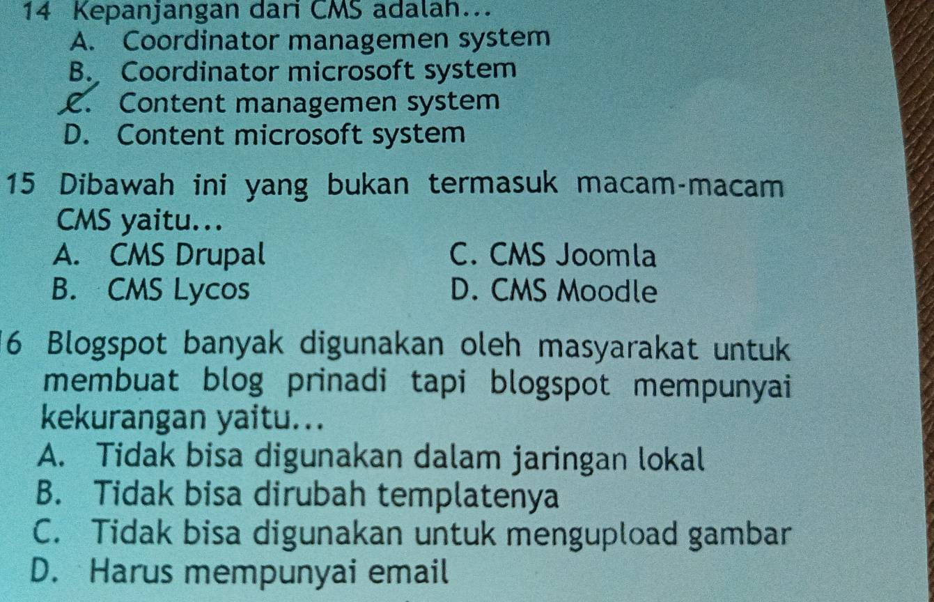 Kepanjangan dari CMS adalah..
A. Coordinator managemen system
B. Coordinator microsoft system
C. Content managemen system
D. Content microsoft system
15 Dibawah ini yang bukan termasuk macam-macam
CMS yaitu...
A. CMS Drupal C. CMS Joomla
B. CMS Lycos D. CMS Moodle
6 Blogspot banyak digunakan oleh masyarakat untuk
membuat blog prinadi tapi blogspot mempunyai
kekurangan yaitu...
A. Tidak bisa digunakan dalam jaringan lokal
B. Tidak bisa dirubah templatenya
C. Tidak bisa digunakan untuk mengupload gambar
D. Harus mempunyai email