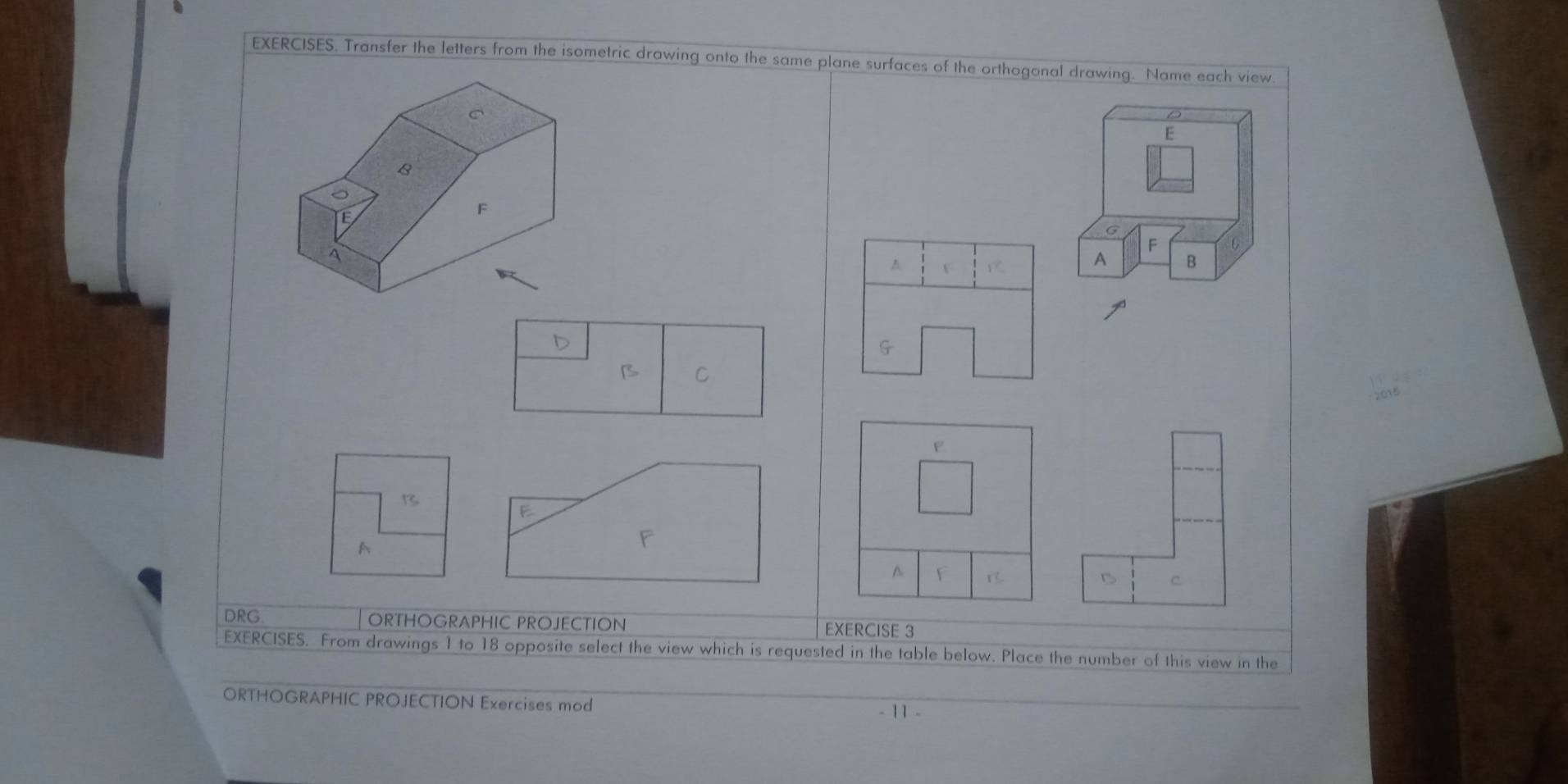 EXERCISES. Transfer the letters from the isometric drawing onto the same plane surfaces of the orthogonal drawing. Name each view
C
D
E
8
TE
F
G
F C
A 
b F
A B
D
B C
o1
F
B
E
A
F
A F
C
DRG ORTHOGRAPHIC PROJECTION EXERCISE 3 
EXERCISES. From drawings 1 to 18 opposite select the view which is requested in the table below. Place the number of this view in the 
ORTHOGRAPHIC PROJECTION Exercises mod 11-