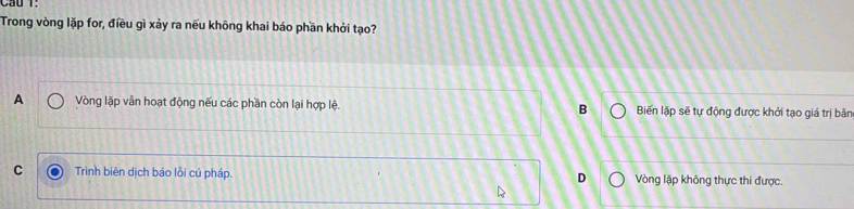 Cầu T:
Trong vòng lặp for, điều gì xảy ra nếu không khai báo phần khởi tạo?
A Vòng lặp vẫn hoạt động nếu các phần còn lại hợp lệ. B Biến lặp sẽ tự động được khởi tạo giá trị bằn
C Trình biên dịch báo lỗi cú pháp. D Vòng lặp không thực thi được.