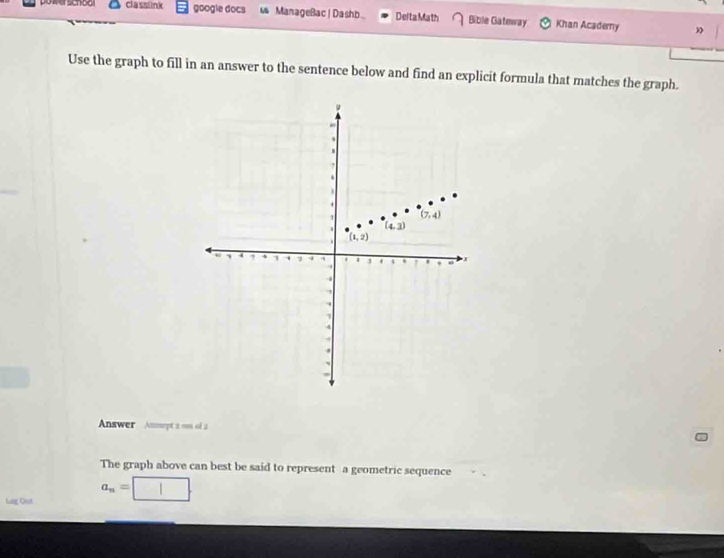 powerschool cla sslnk google docs  ManageBac| Dash Delta Math Bible Gateway Khan Academy
”
Use the graph to fill in an answer to the sentence below and find an explicit formula that matches the graph.
Answer Ammeyt a cn of 2
The graph above can best be said to represent a geometric sequence
Lag Out a_n=□