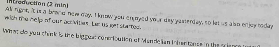 Introduction (2 min) 
All right, it is a brand new day. I know you enjoyed your day yesterday, so let us also enjoy today 
with the help of our activities. Let us get started. 
What do you think is the biggest contribution of Mendelian Inheritance in the science to