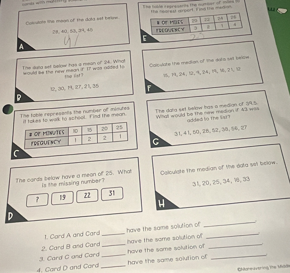 cords with matening so
The table represents the number of miles (o
Calculate the mean of the data set below. est airport. Find the median
28, 40, 53, 39, 45
A
The data set below has a mean of 24. What
would be the new mean if 17 was added to Calculate the median of the data set below.
the list?
15, 19, 24, 12, 9, 24, 19, 16, 21, 12
12, 30, 19, 27, 21, 35
F
B
The table represents the number of minutes The data set below has a median of 39.5.
alk to school. Find the mean. What would be the new median if 43 was
added to the list?
31, 4 1, 50, 28, 52, 38, 56, 27
G
C
The cards below have a mean of 25. What Calculate the median of the data set below.
is the missing number?
？ 19 22 31 3 1, 20, 25, 34, 16, 33
H
_
D
1. Card A and Card _have the same solution of_
2. Card B and Card_ have the same solution of_
.
3. Card C and Card _have the same solution of_
.
4. Card D and Card _have the same solution of 
Maneuvering the Midd