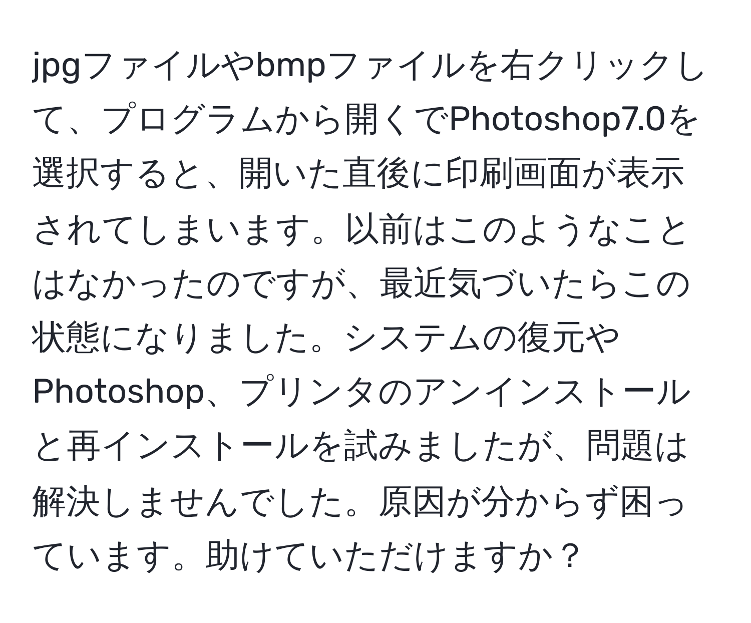 jpgファイルやbmpファイルを右クリックして、プログラムから開くでPhotoshop7.0を選択すると、開いた直後に印刷画面が表示されてしまいます。以前はこのようなことはなかったのですが、最近気づいたらこの状態になりました。システムの復元やPhotoshop、プリンタのアンインストールと再インストールを試みましたが、問題は解決しませんでした。原因が分からず困っています。助けていただけますか？